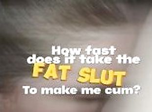 How fast does it take the FAT SLUT to make me cum?
